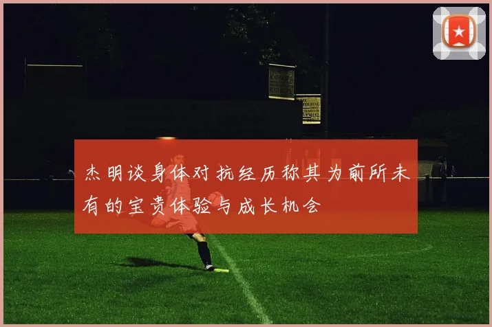 杰明谈身体对抗经历称其为前所未有的宝贵体验与成长机会