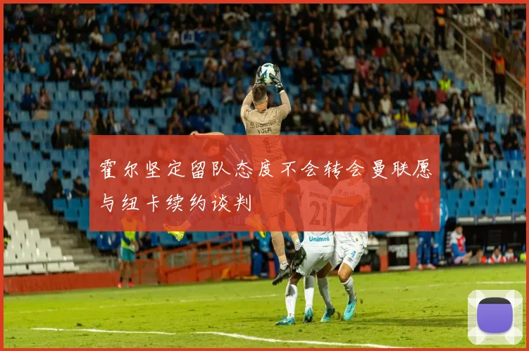 霍尔坚定留队态度不会转会曼联愿与纽卡续约谈判