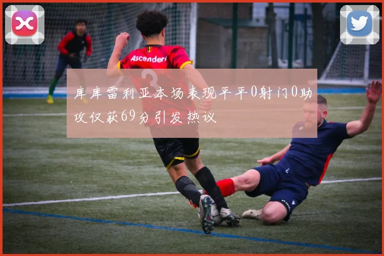 库库雷利亚本场表现平平0射门0助攻仅获69分引发热议