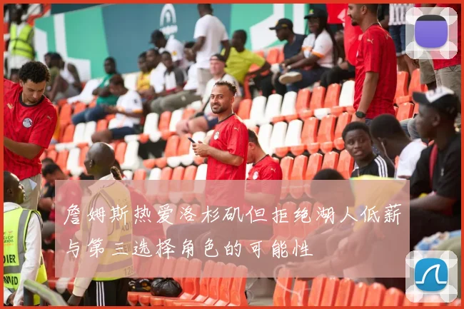 詹姆斯热爱洛杉矶但拒绝湖人低薪与第三选择角色的可能性