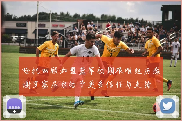 哈托回顾加盟蓝军初期艰难经历感谢罗塞尼尔给予更多信任与支持