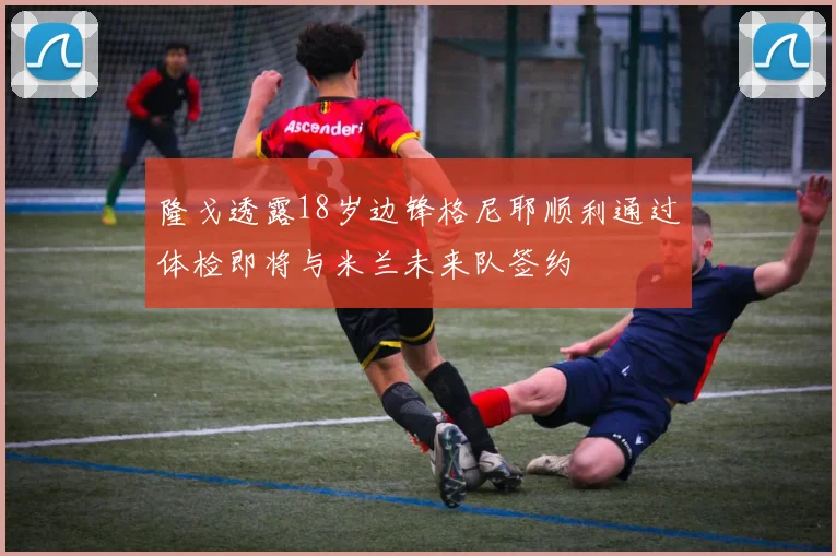 隆戈透露18岁边锋格尼耶顺利通过体检即将与米兰未来队签约