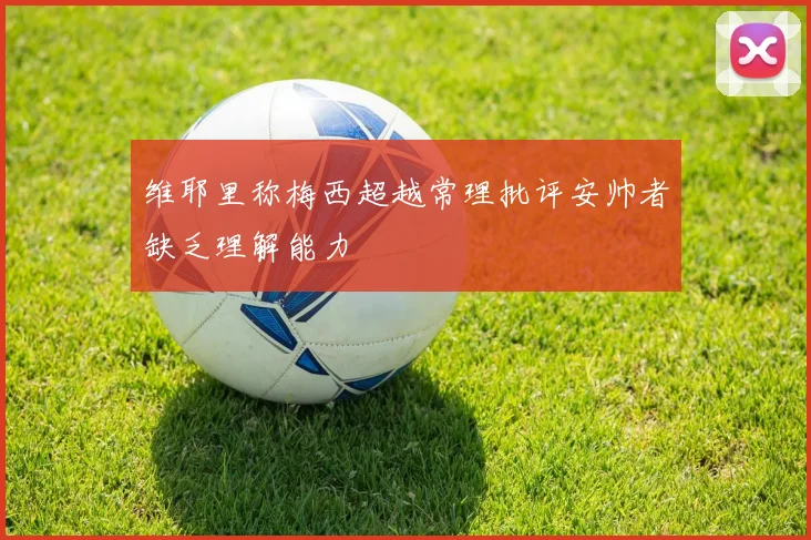 维耶里称梅西超越常理批评安帅者缺乏理解能力