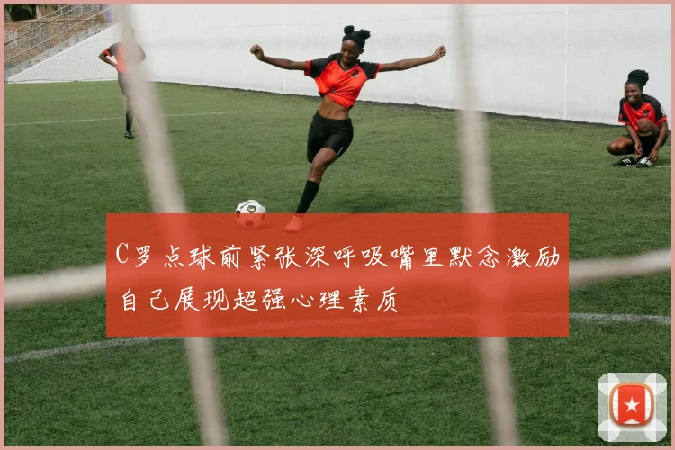 C罗点球前紧张深呼吸嘴里默念激励自己展现超强心理素质