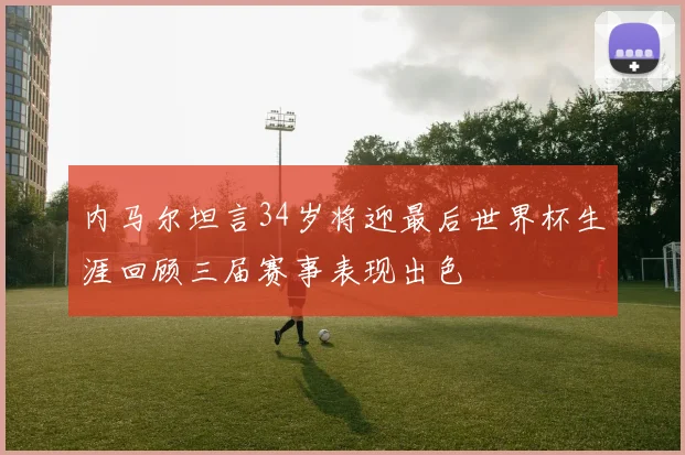 内马尔坦言34岁将迎最后世界杯生涯回顾三届赛事表现出色