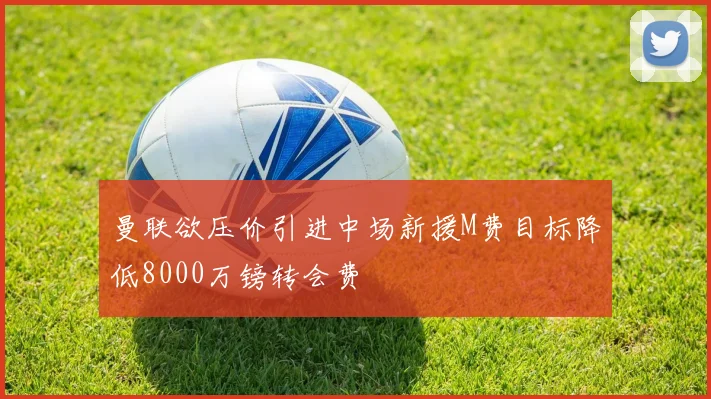 曼联欲压价引进中场新援M费目标降低8000万镑转会费