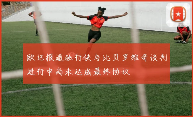 欧记报道独行侠与比贝罗维奇谈判进行中尚未达成最终协议