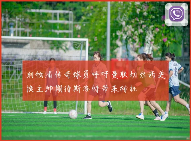 利物浦传奇球员呼吁曼联切尔西更换主帅期待斯洛特带来转机