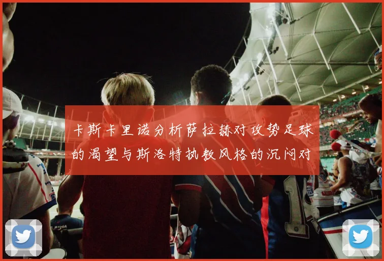 卡斯卡里诺分析萨拉赫对攻势足球的渴望与斯洛特执教风格的沉闷对比