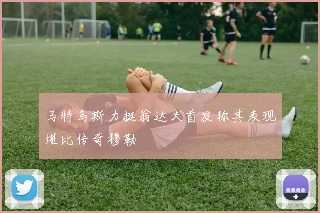 马特乌斯力挺翁达夫首发称其表现堪比传奇穆勒