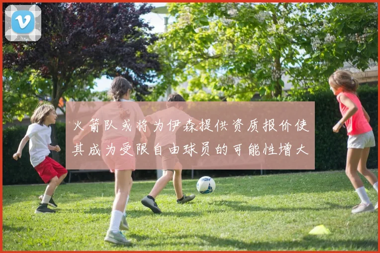 火箭队或将为伊森提供资质报价使其成为受限自由球员的可能性增大