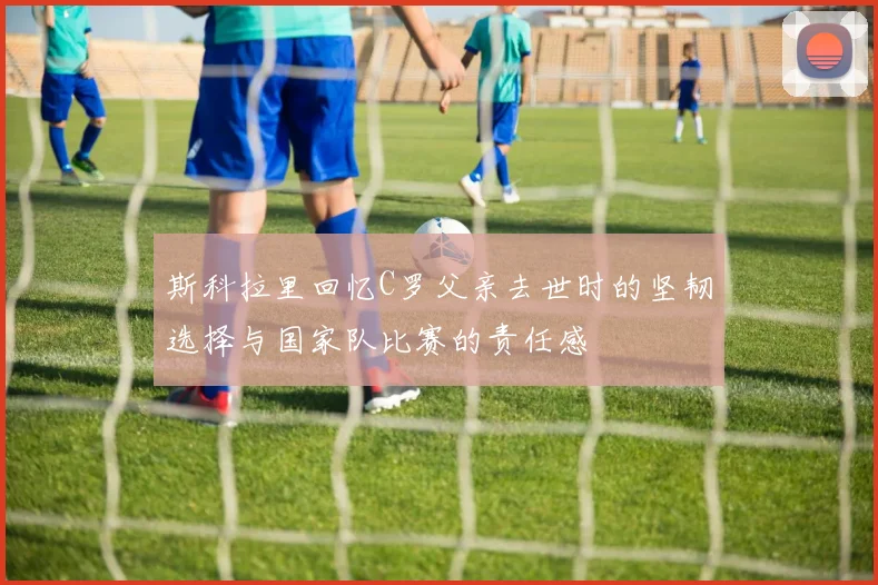 斯科拉里回忆C罗父亲去世时的坚韧选择与国家队比赛的责任感
