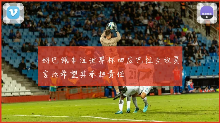 姆巴佩专注世界杯回应巴拉圭议员言论希望其承担责任