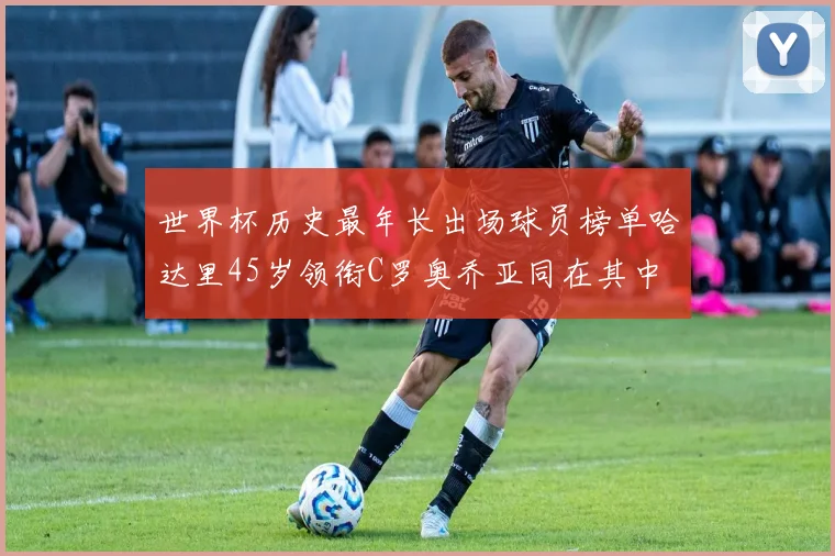 世界杯历史最年长出场球员榜单哈达里45岁领衔C罗奥乔亚同在其中