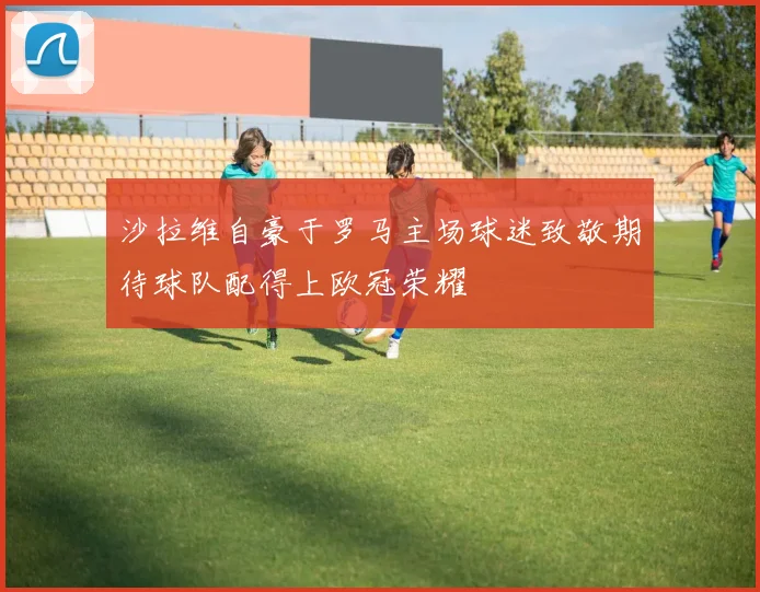 沙拉维自豪于罗马主场球迷致敬期待球队配得上欧冠荣耀
