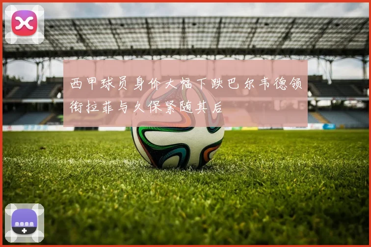西甲球员身价大幅下跌巴尔韦德领衔拉菲与久保紧随其后