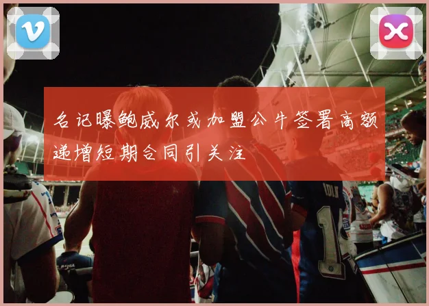 名记曝鲍威尔或加盟公牛签署高额递增短期合同引关注