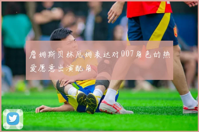 詹姆斯贝林厄姆表达对007角色的热爱愿意出演配角