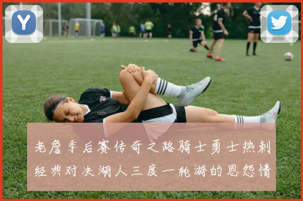 老詹季后赛传奇之路骑士勇士热刺经典对决湖人三度一轮游的恩怨情仇