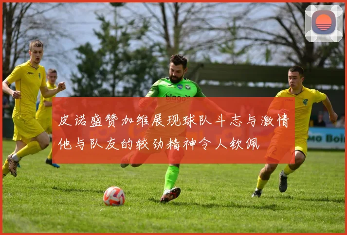 皮诺盛赞加维展现球队斗志与激情他与队友的较劲精神令人钦佩