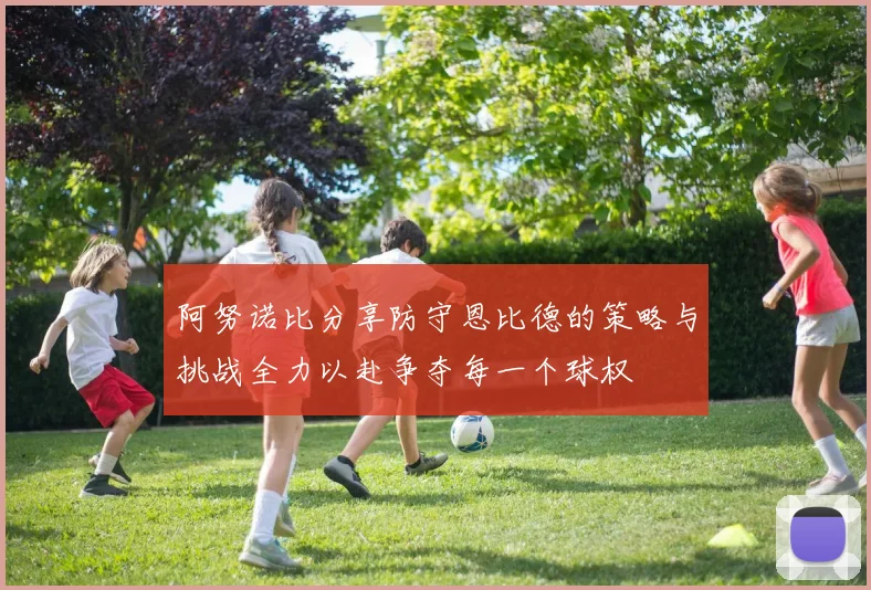 阿努诺比分享防守恩比德的策略与挑战全力以赴争夺每一个球权