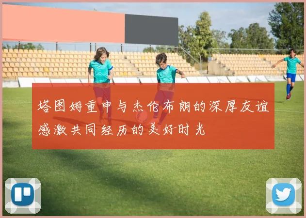 塔图姆重申与杰伦布朗的深厚友谊感激共同经历的美好时光