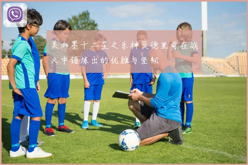 美加墨十二星之乐神莫德里奇在战火中锤炼出的优雅与坚韧