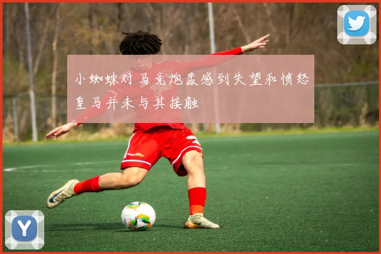 小蜘蛛对马竞炮轰感到失望和愤怒皇马并未与其接触