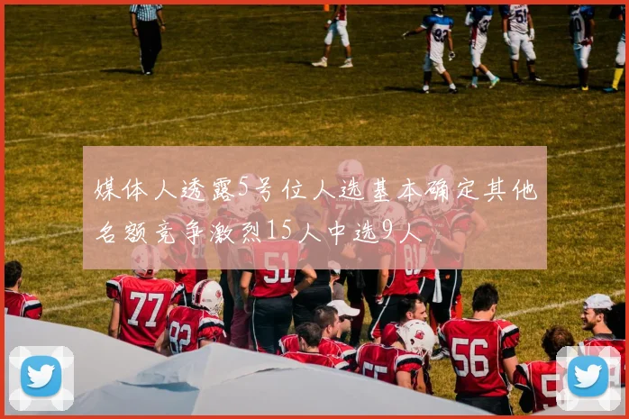 媒体人透露5号位人选基本确定其他名额竞争激烈15人中选9人