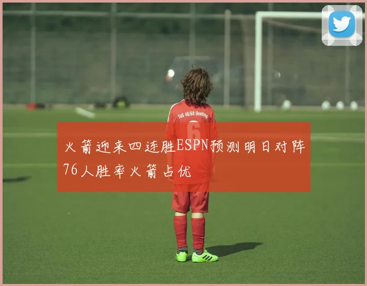 火箭迎来四连胜ESPN预测明日对阵76人胜率火箭占优